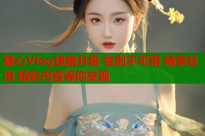 糖心Vlog线路升级 告别不可用 畅享丝滑 精彩内容等你发现