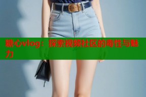 糖心vlog：探索视频社区的毒性与魅力