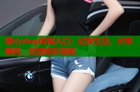 糖心vlog传媒入口：记录生活，分享瞬间，创造精彩视频
