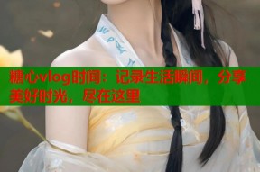 糖心vlog时间：记录生活瞬间，分享美好时光，尽在这里