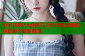 糖心阿朱vlog精彩生活分享记录轻松捕捉每个感动瞬间