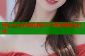 糖心vlog无限观看2021精彩瞬间全记录