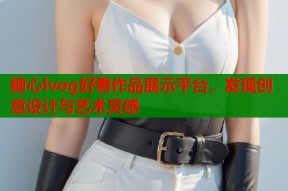 糖心lvog好看作品展示平台，发现创意设计与艺术灵感