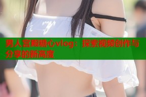 男人宫殿糖心vlog：探索视频创作与分享的新高度