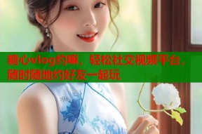 糖心vlog约嘛，轻松社交视频平台，随时随地约好友一起玩
