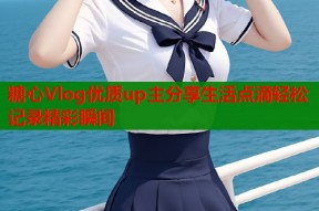 糖心Vlog优质up主分享生活点滴轻松记录精彩瞬间