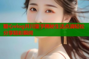 糖心vlog井川里予揭秘生活点滴轻松分享精彩瞬间