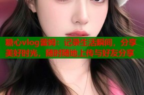 糖心vlog蕾姆：记录生活瞬间，分享美好时光，随时随地上传与好友分享