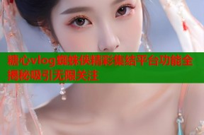糖心vlog蜘蛛侠精彩集结平台功能全揭秘吸引无限关注