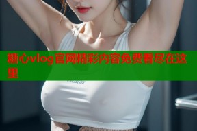 糖心vlog官网精彩内容免费看尽在这里