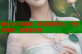 糖心VLOG星辰：多元影视平台，个性化推荐，私密影片库