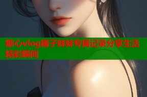 糖心vlog橘子妹妹专属记录分享生活精彩瞬间