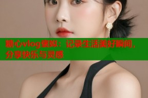 糖心vlog褒姒：记录生活美好瞬间，分享快乐与灵感