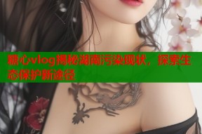 糖心vlog揭秘湖南污染现状，探索生态保护新途径