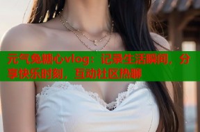 元气兔糖心vlog：记录生活瞬间，分享快乐时刻，互动社区热聊