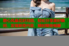 糖心风暴花好月圆，轻松分享美好瞬间，发现新奇内容，随时随地畅聊