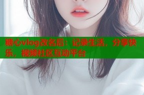 糖心vlog改名后：记录生活，分享快乐，视频社区互动平台