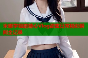 米娜学姐的糖心Vlog甜蜜日常精彩瞬间全记录
