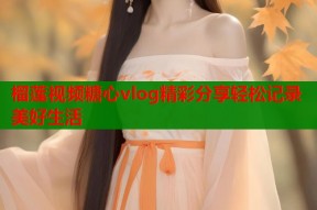 榴莲视频糖心vlog精彩分享轻松记录美好生活