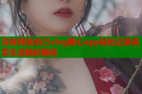 深夜释放自己vlog糖心app轻松记录真实生活精彩瞬间
