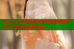 糖心vlog晚晚酱男主带你探索短视频创作与社交互动的乐趣