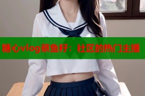 糖心vlog蔡鱼籽：社区的热门主播