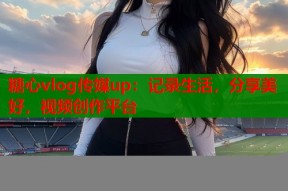 糖心vlog传媒up：记录生活，分享美好，视频创作平台