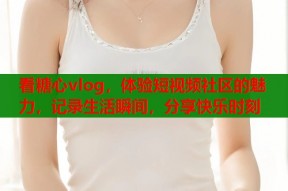 看糖心vlog，体验短视频社区的魅力，记录生活瞬间，分享快乐时刻