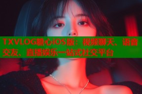 TXVLOG糖心iOS版：视频聊天、语音交友、直播娱乐一站式社交平台