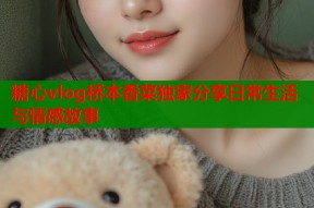 糖心vlog桥本香菜独家分享日常生活与情感故事