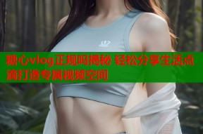 糖心vlog正规吗揭秘 轻松分享生活点滴打造专属视频空间