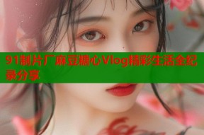 91制片厂麻豆糖心Vlog精彩生活全纪录分享