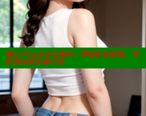 糖心Vlog会员兑换码：解锁私密剧情，零距离体验女神日常 糖心vlog 第1张