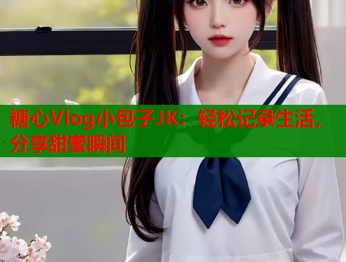 糖心Vlog小包子JK：轻松记录生活，分享甜蜜瞬间  第2张