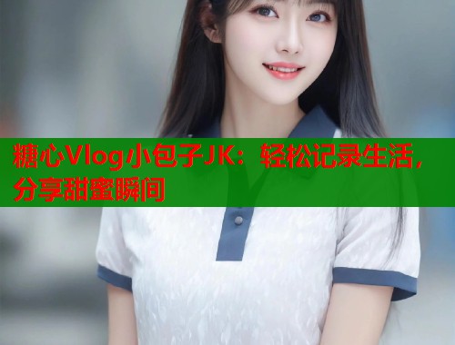 糖心Vlog小包子JK：轻松记录生活，分享甜蜜瞬间  第1张