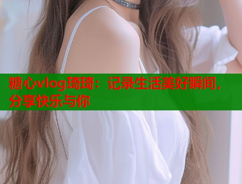 糖心vlog琦琦：记录生活美好瞬间，分享快乐与你  第1张