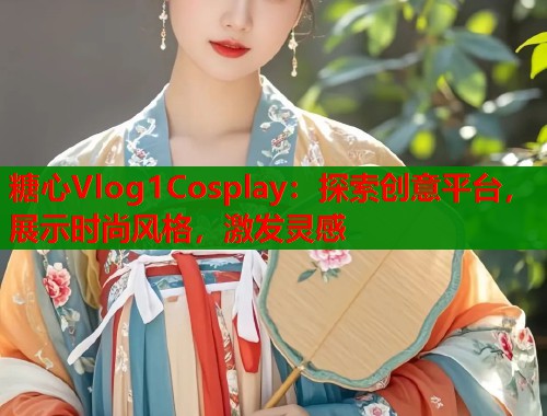 糖心Vlog1Cosplay：探索创意平台，展示时尚风格，激发灵感  第1张