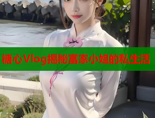 糖心Vlog揭秘富家小姐的私生活  第1张