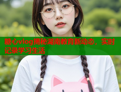 糖心vlog揭秘湖南教育新动态，实时记录学习生活  第2张