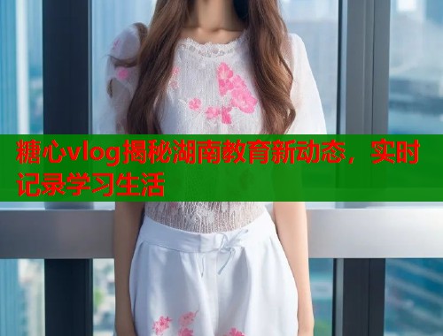 糖心vlog揭秘湖南教育新动态，实时记录学习生活  第1张