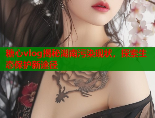 糖心vlog揭秘湖南污染现状，探索生态保护新途径  第1张
