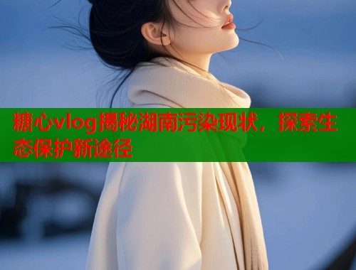 糖心vlog揭秘湖南污染现状，探索生态保护新途径  第2张