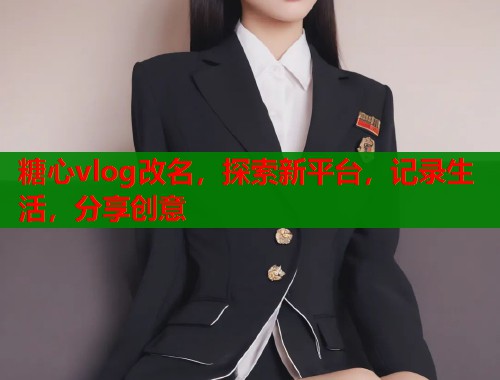 糖心vlog改名，探索新平台，记录生活，分享创意  第1张