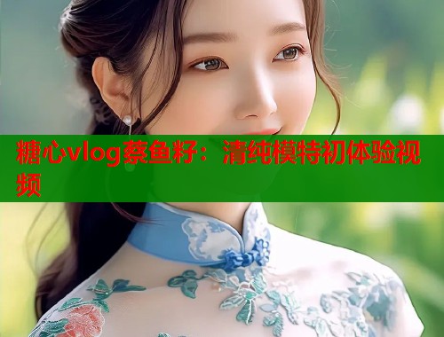 糖心vlog蔡鱼籽：清纯模特初体验视频  第1张