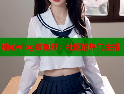 糖心vlog蔡鱼籽：社区的热门主播  第1张
