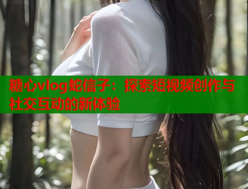 糖心vlog蛇信子：探索短视频创作与社交互动的新体验  第2张