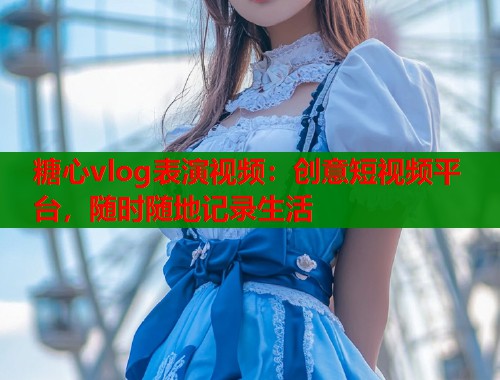 糖心vlog表演视频：创意短视频平台，随时随地记录生活  第1张