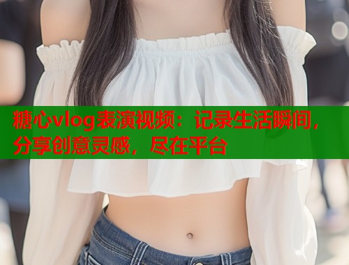 糖心vlog表演视频：记录生活瞬间，分享创意灵感，尽在平台  第1张