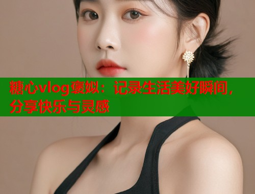 糖心vlog褒姒：记录生活美好瞬间，分享快乐与灵感  第1张