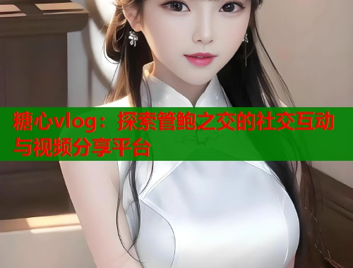糖心vlog：探索管鲍之交的社交互动与视频分享平台  第1张